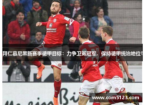 拜仁慕尼黑新赛季德甲目标：力争卫冕冠军，保持德甲统治地位！