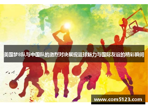 美国梦8队与中国队的激烈对决展现篮球魅力与国际友谊的精彩瞬间